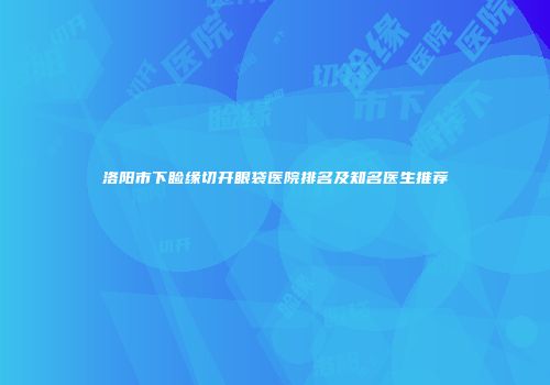 洛阳市下睑缘切开眼袋医院排名及知名医生推荐