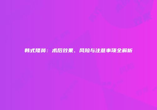 韩式隆鼻：术后效果、风险与注意事项全解析