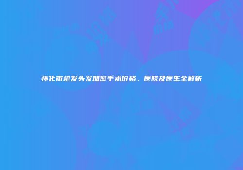 怀化市植发头发加密手术价格、医院及医生全解析