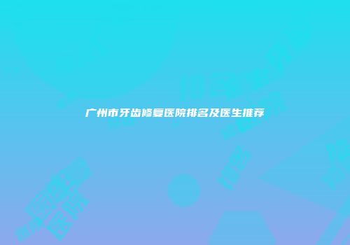 广州市牙齿修复医院排名及医生推荐