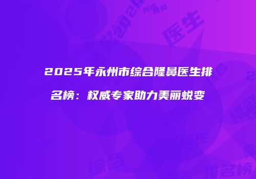 2025年永州市综合隆鼻医生排名榜：权威专家助力美丽蜕变