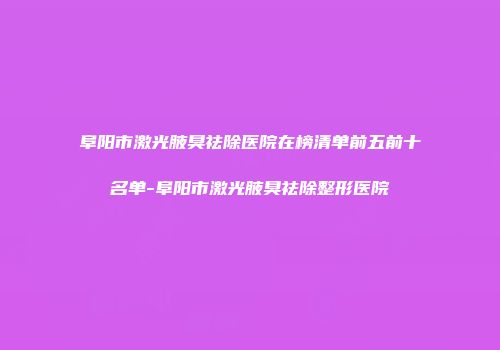阜阳市激光腋臭祛除医院在榜清单前五前十名单-阜阳市激光腋臭祛除整形医院