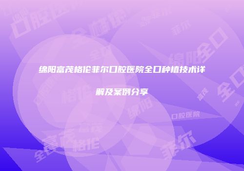 绵阳富茂格伦菲尔口腔医院全口种植技术详解及案例分享