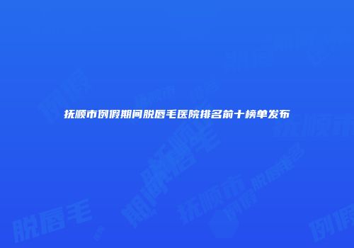 抚顺市例假期间脱唇毛医院排名前十榜单发布
