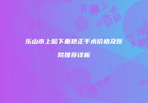 乐山市上睑下垂矫正手术价格及医院推荐详析