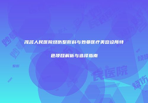 茂名人民医院烧伤整形科与妙曼医疗美容诊所特色项目解析与选择指南