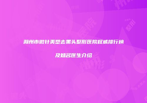 滁州市微针美塑去黑头整形医院权威排行榜及知名医生介绍