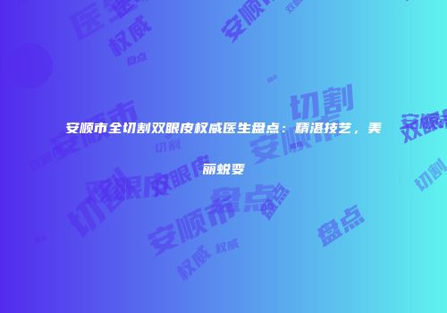 安顺市全切割双眼皮权威医生盘点：精湛技艺，美丽蜕变