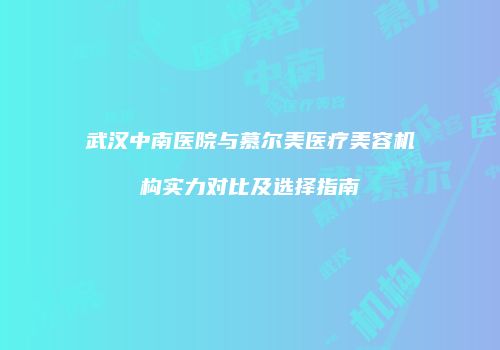武汉中南医院与慕尔美医疗美容机构实力对比及选择指南