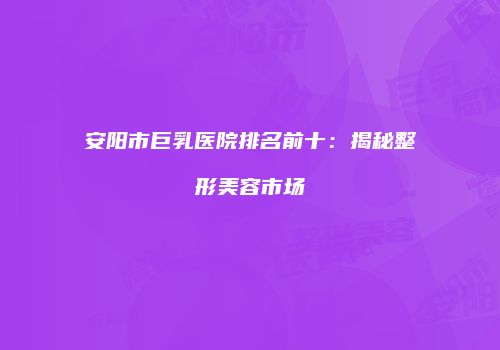 安阳市巨乳医院排名前十：揭秘整形美容市场