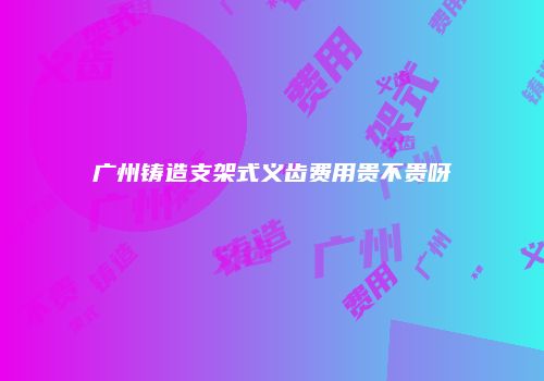 广州铸造支架式义齿费用贵不贵呀