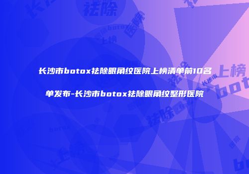 长沙市botox祛除眼角纹医院上榜清单前10名单发布-长沙市botox祛除眼角纹整形医院
