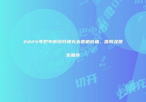2025年巴中市切开填充去痘疤价格、医院及医生推荐