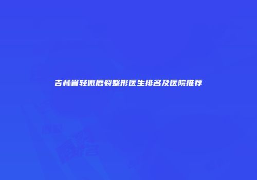 吉林省轻微唇裂整形医生排名及医院推荐
