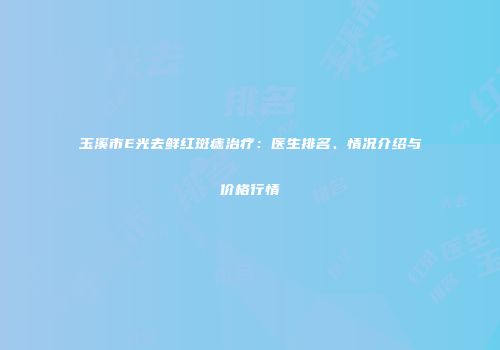玉溪市E光去鲜红斑痣治疗：医生排名、情况介绍与价格行情