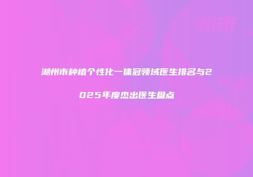 湖州市种植个性化一体冠领域医生排名与2025年度杰出医生盘点