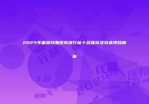 2025年面部线雕医院排行前十名推荐及特色项目解析