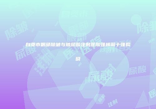 自贡市眼部除皱与玻尿酸注射医院强榜前十强揭晓