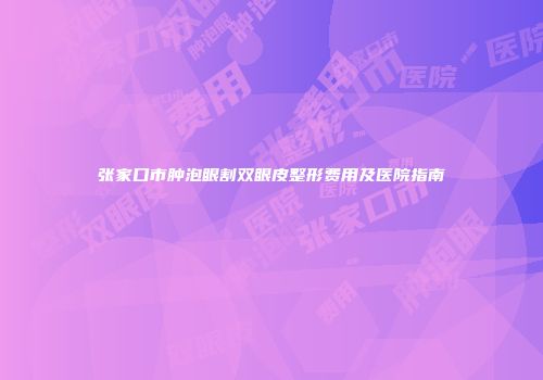 张家口市肿泡眼割双眼皮整形费用及医院指南