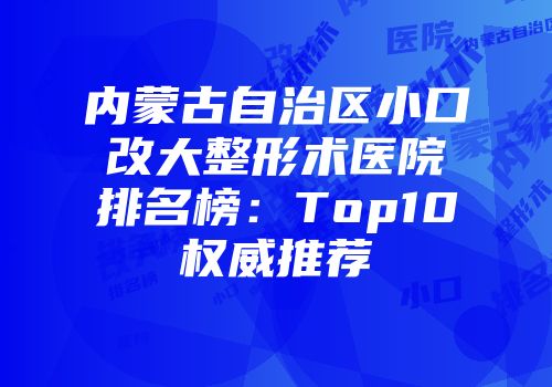 内蒙古自治区小口改大整形术医院排名榜：Top10权威推荐