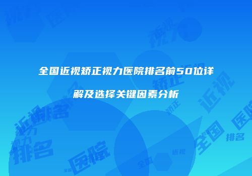 全国近视矫正视力医院排名前50位详解及选择关键因素分析