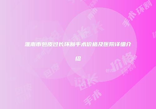 淮南市包皮过长环割手术价格及医院详细介绍