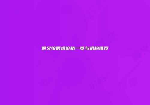 遵义纹唇术价格一览与机构推荐