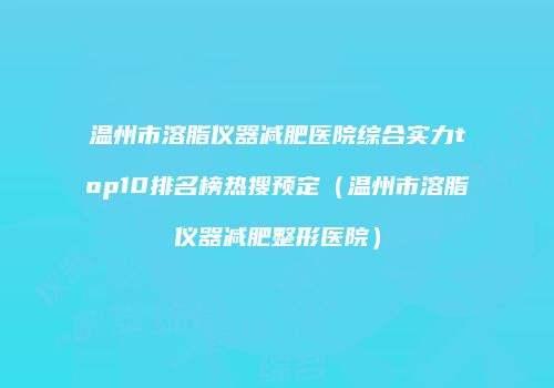 温州市溶脂仪器减肥医院综合实力top10排名榜热搜预定（温州市溶脂仪器减肥整形医院）