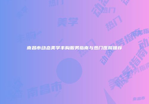 南昌市动态美学丰胸服务指南与热门医院推荐
