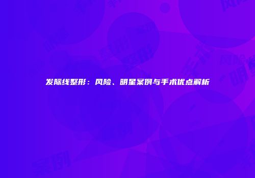 发际线整形：风险、明星案例与手术优点解析
