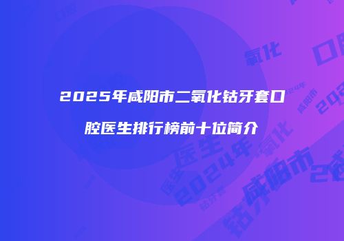 2025年咸阳市二氧化钴牙套口腔医生排行榜前十位简介