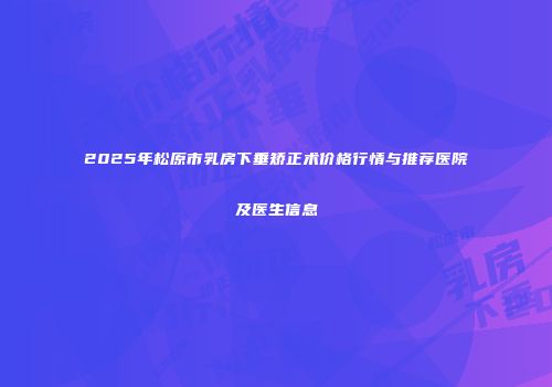 2025年松原市乳房下垂矫正术价格行情与推荐医院及医生信息