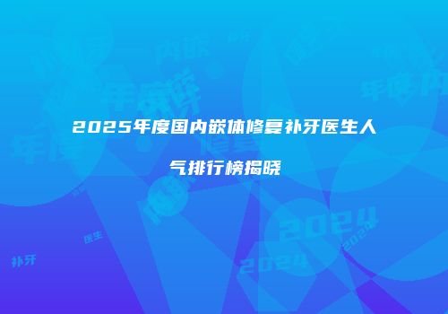 2025年度国内嵌体修复补牙医生人气排行榜揭晓