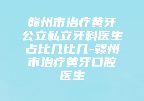 赣州市治疗黄牙公立私立牙科医生占比几比几-赣州市治疗黄牙口腔医生