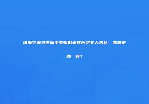 珠海华美与珠海平安整形美容医院实力对比：哪家更胜一筹？