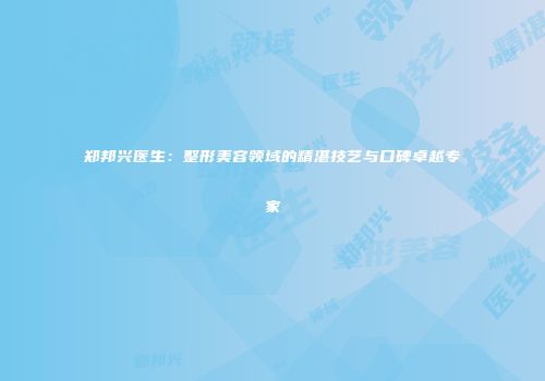 郑邦兴医生：整形美容领域的精湛技艺与口碑卓越专家