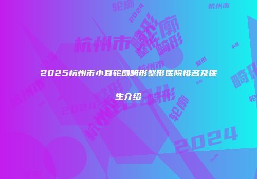2025杭州市小耳轮廓畸形整形医院排名及医生介绍