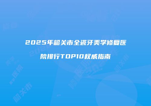 2025年韶关市全瓷牙美学修复医院排行TOP10权威指南