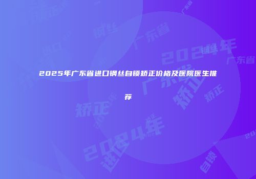 2025年广东省进口钢丝自锁矫正价格及医院医生推荐
