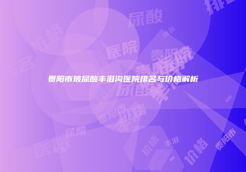 贵阳市玻尿酸丰泪沟医院排名与价格解析