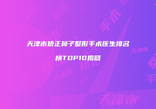 天津市矫正鼻子整形手术医生排名榜TOP10揭晓