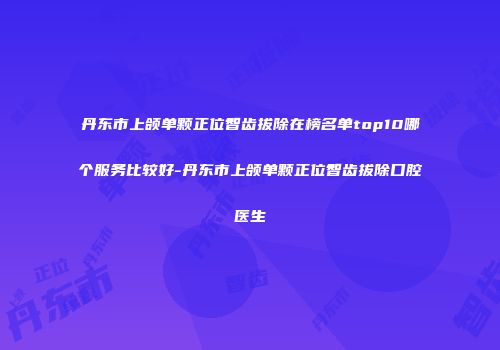 丹东市上颌单颗正位智齿拔除在榜名单top10哪个服务比较好-丹东市上颌单颗正位智齿拔除口腔医生