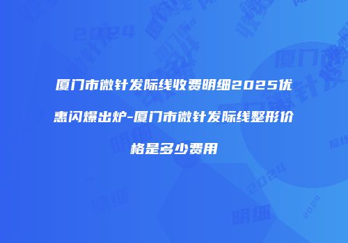 厦门市微针发际线收费明细2025优惠闪爆出炉-厦门市微针发际线整形价格是多少费用