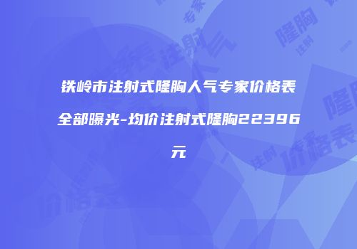 铁岭市注射式隆胸人气专家价格表全部曝光-均价注射式隆胸22396元