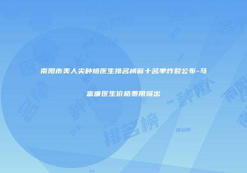 南阳市美人尖种植医生排名榜前十名单炸裂公布-马富廉医生价格费用爆出