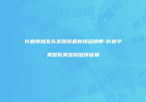 长春市植发头发医院最新排名榜单-长春华美整形美容院值得信赖