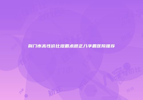 荆门市高性价比提眉术矫正八字眉医院推荐