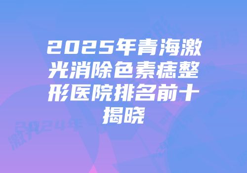 2025年青海激光消除色素痣整形医院排名前十揭晓