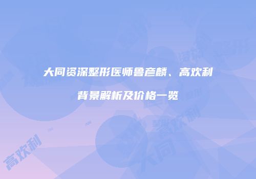 大同资深整形医师鲁彦麟、高欢利背景解析及价格一览