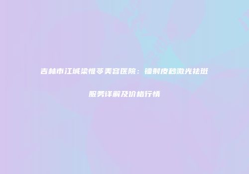 吉林市江城梁惟苓美容医院：镭射皮秒激光祛斑服务详解及价格行情
